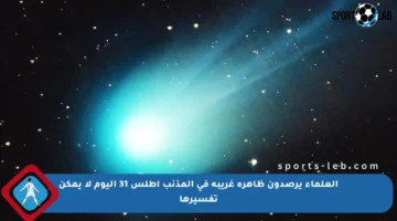 العلماء يرصدون ظاهرة غريبة في المذنب أطلس 31 اليوم لا يمكن تفسيرها
